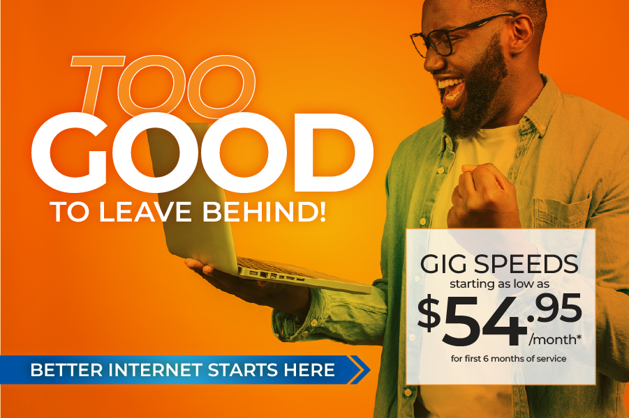 Too good to leave behind. Better internet starts here. Gig speeds starting as low as $54.95